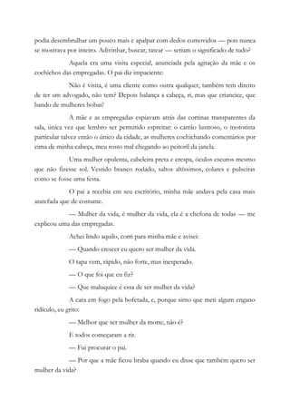 podia desembrulhar um pouco mais e apalpar com dedos comovidos — pois nunca
se mostrava por inteiro. Adivinhar, buscar, tatear — seriam o significado de tudo?
Aquela era uma visita especial, anunciada pela agitação da mãe e os
cochichos das empregadas. O pai diz impaciente:
Não é visita, é uma cliente como outra qualquer, também tem direito
de ter um advogado, não tem? Depois balança a cabeça, ri, mas que criancice, que
bando de mulheres bobas!
A mãe e as empregadas espiavam atrás das cortinas transparentes da
sala, única vez que lembro ser permitido espreitar: o carrão lustroso, o motorista
particular talvez então o único da cidade, as mulheres cochichando comentários por
cima de minha cabeça, meu rosto mal chegando ao peitoril da janela.
Uma mulher opulenta, cabeleira preta e crespa, óculos escuros mesmo
que não fizesse sol. Vestido branco rodado, saltos altíssimos, colares e pulseiras
como se fosse uma festa.
O pai a recebia em seu escritório, minha mãe andava pela casa mais
atarefada que de costume.
— Mulher da vida, é mulher da vida, ela é a chefona de todas — me
explicou uma das empregadas.
Achei lindo aquilo, corri para minha mãe e avisei:
— Quando crescer eu quero ser mulher da vida.
O tapa vem, rápido, não forte, mas inesperado.
— O que foi que eu fiz?
— Que maluquice é essa de ser mulher da vida?
A cara em fogo pela bofetada, e, porque sinto que meti algum engano
ridículo, eu grito:
— Melhor que ser mulher da morte, não é?
E todos começaram a rir.
— Fui procurar o pai.
— Por que a mãe ficou braba quando eu disse que também quero ser
mulher da vida?
 