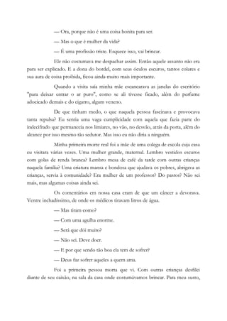 — Ora, porque não é uma coisa bonita para ser.
— Mas o que é mulher da vida?
— É uma profissão triste. Esquece isso, vai brincar.
Ele não costumava me despachar assim. Então aquele assunto não era
para ser explicado. E a dona do bordel, com seus óculos escuros, tantos colares e
sua aura de coisa proibida, ficou ainda muito mais importante.
Quando a visita saía minha mãe escancarava as janelas do escritório
"para deixar entrar o ar puro", como se ali tivesse ficado, além do perfume
adocicado demais e do cigarro, algum veneno.
De que tinham medo, o que naquela pessoa fascinava e provocava
tanta repulsa? Eu sentia uma vaga cumplicidade com aquela que fazia parte do
indecifrado que permanecia nos limiares, no vão, no desvão, atrás da porta, além do
alcance por isso mesmo tão sedutor. Mas isso eu não diria a ninguém.
Minha primeira morte real foi a mãe de uma colega de escola cuja casa
eu visitara várias vezes. Uma mulher grande, maternal. Lembro vestidos escuros
com golas de renda branca? Lembro mesa de café da tarde com outras crianças
naquela família? Uma criatura mansa e bondosa que ajudava os pobres, abrigava as
crianças, servia à comunidade? Era mulher de um professor? Do pastor? Não sei
mais, mas algumas coisas ainda sei.
Os comentários em nossa casa eram de que um câncer a devorava.
Ventre inchadíssimo, de onde os médicos tiravam litros de água.
— Mas tiram como?
— Com uma agulha enorme.
— Será que dói muito?
— Não sei. Deve doer.
— E por que sendo tão boa ela tem de sofrer?
— Deus faz sofrer aqueles a quem ama.
Foi a primeira pessoa morta que vi. Com outras crianças desfilei
diante de seu caixão, na sala da casa onde costumávamos brincar. Para meu susto,
 
