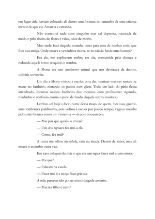 em lugar dela haviam colocado ali dentro uma boneca do tamanho de uma criança
menor do que eu. Amarela e estranha.
Não comentei nada com ninguém mas saí depressa, nauseada de
medo e pelo cheiro de flores e velas, odor de morte.
Mais tarde falei daquela estranha troca para uma de minhas avós, que
fora sua amiga. Onde estava a verdadeira morta, se no caixão havia uma boneca?
Era ela, me explicaram enfim, era ela, consumida pela doença e
reduzida àquele resto: resquício e sombra.
A Morte era um tenebroso animal que nos devorava de dentro,
solitária sorrateira.
Um dia a Morte visitou a escola: uma das meninas maiores tentara se
matar no banheiro, cortando os pulsos com gilete. Todo um lado do pátio ficou
interditado, meninas usando banheiro dos meninos com professores vigiando,
risadinhas e confusão contra o pano de fundo daquele teatro inusitado.
Lembro até hoje o belo nome dessa moça, de quem, fora isso, guardo
uma lembrança palidíssima, pois voltou à escola por pouco tempo, vagava sozinha
pelo pátio branca como um fantasma — depois desapareceu.
— Mas por que queria se matar?
— Um dos rapazes fez mal a ela.
— Como, fez mal?
A outra me olhou incrédula, caiu na risada. Desisti de saber, mas ali
estava o estranho outra vez.
Em casa indaguei da mãe o que era um rapaz fazer mal a uma moça.
— Por quê?
— Falaram na escola.
— Fazer mal é a moça ficar grávida.
A mãe pareceu não gostar muito daquele assunto.
— Mas ter filho é ruim?
 
