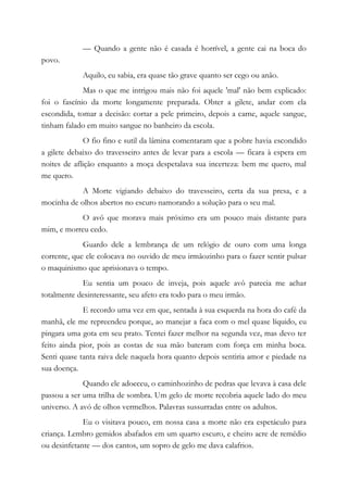 — Quando a gente não é casada é horrível, a gente cai na boca do
povo.
Aquilo, eu sabia, era quase tão grave quanto ser cego ou anão.
Mas o que me intrigou mais não foi aquele 'mal' não bem explicado:
foi o fascínio da morte longamente preparada. Obter a gilete, andar com ela
escondida, tomar a decisão: cortar a pele primeiro, depois a carne, aquele sangue,
tinham falado em muito sangue no banheiro da escola.
O fio fino e sutil da lâmina comentaram que a pobre havia escondido
a gilete debaixo do travesseiro antes de levar para a escola — ficara à espera em
noites de aflição enquanto a moça despetalava sua incerteza: bem me quero, mal
me quero.
A Morte vigiando debaixo do travesseiro, certa da sua presa, e a
mocinha de olhos abertos no escuro namorando a solução para o seu mal.
O avô que morava mais próximo era um pouco mais distante para
mim, e morreu cedo.
Guardo dele a lembrança de um relógio de ouro com uma longa
corrente, que ele colocava no ouvido de meu irmãozinho para o fazer sentir pulsar
o maquinismo que aprisionava o tempo.
Eu sentia um pouco de inveja, pois aquele avô parecia me achar
totalmente desinteressante, seu afeto era todo para o meu irmão.
E recordo uma vez em que, sentada à sua esquerda na hora do café da
manhã, ele me repreendeu porque, ao manejar a faca com o mel quase líquido, eu
pingara uma gota em seu prato. Tentei fazer melhor na segunda vez, mas devo ter
feito ainda pior, pois as costas de sua mão bateram com força em minha boca.
Senti quase tanta raiva dele naquela hora quanto depois sentiria amor e piedade na
sua doença.
Quando ele adoeceu, o caminhozinho de pedras que levava à casa dele
passou a ser uma trilha de sombra. Um gelo de morte recobria aquele lado do meu
universo. A avó de olhos vermelhos. Palavras sussurradas entre os adultos.
Eu o visitava pouco, em nossa casa a morte não era espetáculo para
criança. Lembro gemidos abafados em um quarto escuro, e cheiro acre de remédio
ou desinfetante — dos cantos, um sopro de gelo me dava calafrios.
 