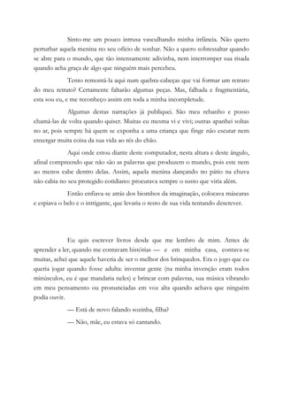 Sinto-me um pouco intrusa vasculhando minha infância. Não quero
perturbar aquela menina no seu ofício de sonhar. Não a quero sobressaltar quando
se abre para o mundo, que tão intensamente adivinha, nem interromper sua risada
quando acha graça de algo que ninguém mais percebeu.
Tento remontá-la aqui num quebra-cabeças que vai formar um retrato
do meu retrato? Certamente faltarão algumas peças. Mas, falhada e fragmentária,
esta sou eu, e me reconheço assim em toda a minha incompletude.
Algumas destas narrações já publiquei. São meu rebanho e posso
chamá-las de volta quando quiser. Muitas eu mesma vi e vivi; outras apanhei soltas
no ar, pois sempre há quem se exponha a uma criança que finge não escutar nem
enxergar muita coisa da sua vida ao rés do chão.
Aqui onde estou diante deste computador, nesta altura e deste ângulo,
afinal compreendo que não são as palavras que produzem o mundo, pois este nem
ao menos cabe dentro delas. Assim, aquela menina dançando no pátio na chuva
não cabia no seu protegido cotidiano: procurava sempre o susto que viria além.
Então enfiava-se atrás dos biombos da imaginação, colocava máscaras
e espiava o belo e o intrigante, que levaria o resto de sua vida tentando descrever.
Eu quis escrever livros desde que me lembro de mim. Antes de
aprender a ler, quando me contavam histórias — e em minha casa, contava-se
muitas, achei que aquele haveria de ser o melhor dos brinquedos. Era o jogo que eu
queria jogar quando fosse adulta: inventar gente (na minha invenção eram todos
minúsculos, eu é que mandaria neles) e brincar com palavras, sua música vibrando
em meu pensamento ou pronunciadas em voz alta quando achava que ninguém
podia ouvir.
— Está de novo falando sozinha, filha?
— Não, mãe, eu estava só cantando.
 