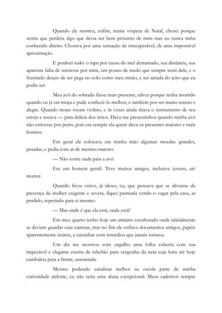 Quando ele morreu, enfim, numa véspera de Natal, chorei porque
sentia que perdera algo que devia ser bem próximo de mim mas eu nunca tinha
conhecido direito. Chorava por uma sensação de irrecuperável, de uma impossível
aproximação.
E perdoei tudo: o tapa por causa do mel derramado, sua distância, sua
aparente falta de interesse por mim, um pouco de medo que sempre senti dele, e o
frustrado desejo de ser pega no colo como meu irmão, e ser amada do jeito que eu
podia ser.
Meu avô do sobrado ficou mais presente, talvez porque tenha morrido
quando eu já era moça e pude conhecê-lo melhor, e também por ser muito sereno e
alegre. Quando moço tocara violino, e às vezes ainda tirava o instrumento de seu
estojo e tocava — para delícia dos netos. Dava-me presentinhos quando minha avó
não estivesse por perto, pois era sempre ela quem dava os presentes maiores e mais
bonitos.
Em geral ele colocava em minha mão algumas moedas grandes,
pesadas, e pedia com ar de menino maroto:
— Não conte nada para a avó.
Era um homem gentil. Teve muitos amigos, inclusive jovens, até
morrer.
Quando ficou viúvo, já idoso, eu, que pensava que se aliviasse da
presença da mulher exigente e severa, fiquei pasmada vendo-o vagar pela casa, ar
perdido, repetindo para si mesmo:
— Mas onde é que ela está, onde está?
Em meu quarto tenho hoje um armário esculturado onde inicialmente
se deviam guardar suas camisas, mas no fim ele enfiava documentos antigos, papéis
aparentemente inúteis, e caixinhas com remédios que jamais tomava.
Um dia me mostrou com orgulho uma folha coberta com sua
impecável e elegante escrita de tabelião para vergonha da neta cuja letra até hoje
cambaleia para a frente, atarantada.
Mesmo podendo canalizar melhor na escola parte de minha
curiosidade ardente, eu não seria uma aluna excepcional. Meus cadernos sempre
 