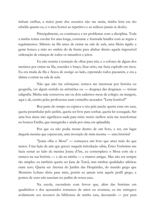 tinham orelhas, a maior parte dos assuntos não me atraía, minha letra era tão
rebelde quanto eu, e o meu horror ao repetitivo e ao tedioso jamais se desfez.
Principalmente, eu continuava a ter problemas com a disciplina. Toda
a minha rotina escolar foi uma longa, constante e frustrada batalha com as regras e
regulamentos. Silêncio na fila antes de entrar na sala de aula, uma fileira rígida: a
gente botava a mão no ombro do da frente para alinhar direito aquela impossível
ordenação de crianças de todos os tamanhos e jeitos.
Eu não resistia à tentação de olhar para trás, e o esforço de algum dos
meninos por entrar na fila, estender o braço, ficar sério, me fazia explodir em risos.
Eu era tirada da fila e ficava de castigo ao lado, esperando todos passarem, e era a
última a entrar na sala de aula.
Não que não me esforçasse: tentava me interessar por história ou
geografia, ver algum sentido na aritmética ou — desgraça das desgraças — treinar
caligrafia. Minha mãe conservou um ou dois cadernos meus de colégio: na margem,
aqui e ali, escrito pelas professoras num vermelho acusador: "Letra horrível!"
Boa parte do tempo eu espiava o céu pela janela: queria estar em casa,
queria perambular pelo jardim, queria ser livre para sonhar, queria ler sossegada. Ser
uma boa aluna não significava nada para mim: muito melhor seria me transformar
na boneca Emília, que transgredia e ainda por cima era aplaudida.
Por que eu não podia morar dentro de um livro, e ser, em lugar
daquela menina que esperavam, uma invenção de mim mesma — uma história?
"Joana olha o Mosa" — começava um livro que amei mais do que
tantos. Uma lição de arte que gravei: naquela introdução sábia, Érico Veríssimo me
fazia sentar ao lado da menina Joana d'Arc, eu contemplava o Mosa com ela e
entrava na sua história — e ela na minha — e éramos amigas. Mas não era sempre
tão simples: eu também queria ser Jane de Tarzã, mas minhas qualidades atléticas
eram zero. Queria ser Aretusa do Jardim das Hespérides, do mundo grego que
Monteiro Lobato abriu para mim, porém eu jamais teria aquele perfil grego, e
pomos de ouro não nasciam no jardim de nossa casa.
Na escola, esconderia com fervor que, além das histórias em
quadrinhos e dos açucarados romances de amor ou aventura, eu me entregava
avidamente aos tesouros da biblioteca de minha casa, decorando — por pura
 