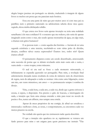 alegria longos poemas em português ou alemão, traduzindo à margem de alguns
livros os trechos em prosa que me pareciam mais bonitos.
Essa era uma parte de mim que por muitos anos só com meu pai eu
partilhei; nem o primeiro namorado na adolescência saberia desse meu quase-
segredo, dessa minha disfarçada solidão.
O que estava nos livros seria apenas invenção ou teria uma realidade
semelhante à do meu cotidiano? E o concreto que me rodeava, não seria ele apenas
imaginado assim como o mar, não sendo apenas montanhas de água, era algo mais,
a chamar com gritos humanos?
E as pessoas reais — como aquelas das histórias — haviam de ter uma
segunda existência e uma terceira, recobrindo-se com várias peles de dúvidas,
desejos, conflitos talvez nunca expressados? Éramos isso, todos nós? Quem
éramos afinal?
O pensamento disparava como um cavalo desenfreado, atravessando
uma sucessão de portas que se abriam revelando atrás mais outra sala e outra, e
outra ainda — como roupas, como máscaras.
O real só era real se fosse a cada momento reinventado, e
infinitamente se expandia querendo ser perseguido. Para mim, a revelação final
ardentemente desejada nunca resultaria da soma de números nem da observância
de regras, nem da adequação a todas as normas: viria como uma fulguração, como
um raio, um vento misterioso, um amor — ou permaneceria sempre à sombra do
desejo.
Viria, a cada hora, a cada ano, a cada vez, desde que a gente estivesse à
escuta, à espera, à disposição. Era preciso o grão de loucura, a interrogação do
nada, a intuição que fazia uma criança estender a mão para tocar no novelo de
poeira e fios, nunca um alfinete, mas sempre uma estrela.
Apesar de meus propósitos de me corrigir, de afinal ser estudiosa e
interessada e melhorar a letra, as notas, o comportamento, eu encontrava cada vez
menos prazeres na escola.
Na verdade não queria que me ensinassem nada: queria descobrir.
O que a intuição não apanhava no ar, rapidamente se tornava um
fardo penoso para mim e um enigma para quem precisava me instruir: "Tão
 