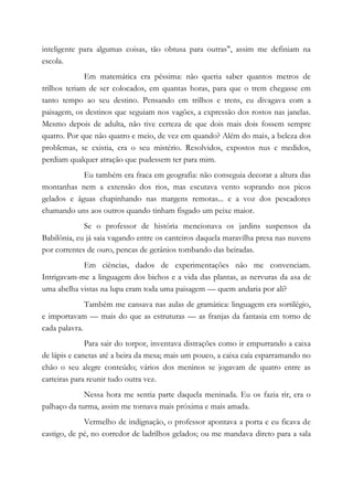 inteligente para algumas coisas, tão obtusa para outras", assim me definiam na
escola.
Em matemática era péssima: não queria saber quantos metros de
trilhos teriam de ser colocados, em quantas horas, para que o trem chegasse em
tanto tempo ao seu destino. Pensando em trilhos e trens, eu divagava com a
paisagem, os destinos que seguiam nos vagões, a expressão dos rostos nas janelas.
Mesmo depois de adulta, não tive certeza de que dois mais dois fossem sempre
quatro. Por que não quatro e meio, de vez em quando? Além do mais, a beleza dos
problemas, se existia, era o seu mistério. Resolvidos, expostos nus e medidos,
perdiam qualquer atração que pudessem ter para mim.
Eu também era fraca em geografia: não conseguia decorar a altura das
montanhas nem a extensão dos rios, mas escutava vento soprando nos picos
gelados e águas chapinhando nas margens remotas... e a voz dos pescadores
chamando uns aos outros quando tinham fisgado um peixe maior.
Se o professor de história mencionava os jardins suspensos da
Babilônia, eu já saia vagando entre os canteiros daquela maravilha presa nas nuvens
por correntes de ouro, pencas de gerânios tombando das beiradas.
Em ciências, dados de experimentações não me convenciam.
Intrigavam-me a linguagem dos bichos e a vida das plantas, as nervuras da asa de
uma abelha vistas na lupa eram toda uma paisagem — quem andaria por ali?
Também me cansava nas aulas de gramática: linguagem era sortilégio,
e importavam — mais do que as estruturas — as franjas da fantasia em torno de
cada palavra.
Para sair do torpor, inventava distrações como ir empurrando a caixa
de lápis e canetas até a beira da mesa; mais um pouco, a caixa caía esparramando no
chão o seu alegre conteúdo; vários dos meninos se jogavam de quatro entre as
carteiras para reunir tudo outra vez.
Nessa hora me sentia parte daquela meninada. Eu os fazia rir, era o
palhaço da turma, assim me tornava mais próxima e mais amada.
Vermelho de indignação, o professor apontava a porta e eu ficava de
castigo, de pé, no corredor de ladrilhos gelados; ou me mandava direto para a sala
 