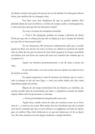 do diretor, recurso mais grave mas que já me era tão familiar. Eu tinha pavor dessas
horas, mas também não as conseguia evitar.
Era fatal, com mais freqüência do que eu poderia admitir, ficar
plantada diante da mesa do diretor. o sermão de sempre, medo e constrangimento,
e uma certa raiva: por que não me deixavam em paz?
Às vezes o homem me interpelava incrédulo:
— Você é tão inteligente, poderia ser sempre a primeira da classe!
Então por que não se esforça, por que não se adapta, por que é sempre tão infantil,
por que não se interessa por nada?
Eu me interessava. Me interessava ardentemente pelo que o mundo
queria me dizer: nas árvores nó vento na chuva no silêncio no perfume de minha
mãe no olhar de meu pai na ternura de meu irmão pequeno no tempo acumulado
em minhas avós nos livros nos cantos das casas nos tumultos das sombras que só
eu parecia ver.
Aquilo me desafiava permanentemente a sair de mim, a entrar em
mim.
E não tinha nada a ver com escola, nem me ajudava em nada na hora
de receber as notas.
Eu jamais esqueceria os dias de mostrar esse boletim, que às vezes a
mãe ia entregar ao pai em meu lugar — nisso era minha aliada, não dava tanta
importância àquilo de estudos.
Depois de um tempo interminável ele me chamava ao escritório, me
recebia sentado atrás da escrivaninha, nas mãos o vergonhoso atestado da minha
inépcia. Muito sério ele pronunciava a sentença:
— Estou profundamente decepcionado com você.
Aquele deus, amado acima de tudo, me encarava como se eu fosse
uma ré — e assim eu me sentia. Mais ainda, doía-me reconhecer que não ia mudar
nem fazê-lo entender que não era por teimosia ou negligência: era falta de talento
para ser melhor. Meus dons limitavam-se ao que me interessava: só ali eu alçava
vôo. No mais, arrastava-me sem alegria, medíocre e sempre devedora.
 