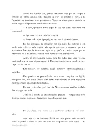 Minha avó contava que, quando estudante, meu pai era sempre o
primeiro da turma, ganhara uma medalha de ouro ao concluir o curso, e na
Faculdade era admirado pelos professores. Alguns de meus primos também só
davam alegrias aos pais com seus sucessos na escola.
— E você, que não é menos capaz do que eles, como é que vem com
essas notas?
— Quem sabe eu sou mais burra, vovó.
— Burra nada. Você é preguiçosa, isso sim. E distraída demais.
Eu não conseguia me interessar por boa parte das matérias e sem
paixão não realizava nada direito. Não queria entender os números, queria o
pensamento livre; queria poemas em lugar de geografia, e o único mapa que me
interessava era o das estrelas, com os belos nomes de suas constelações.
Assim, era internamente puxada para dois lados: mais uma vez duas
meninas dentro de mim brigavam entre si. Uma queria entender o mundo, a outra
longe de casa morria.
Esta sonhava ser bailarina, aquela começava irremediavelmente a
engordar.
Uma precisava de permanência, outra amava o esquivo e o fugidio;
esta queria colo, mas tantas vezes a outra sentia abrir-se entre ela e um regaço um
incômodo vazio, e não suportava algemas.
Eu não podia saber qual venceria. Nem ao menos decidira qual das
duas me agradava mais.
Tudo era o projeto de uma integração precária — porque entre meus
desejos e minhas realizações havia muito mais do que um mar.
Um dia reformaram a nossa casa e resolveram também me reformar a
mim.
Antes que eu me instalasse direito no meu quarto novo — onde,
como eu pedira, a cama era uma ilha num mar de prateleiras com livros — fui
mandada embora.
 