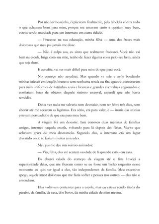Por não ser boazinha, explicaram finalmente, pela rebeldia contra tudo
o que achavam bom para mim, porque me amavam tanto e queriam meu bem,
estava sendo mandada para um internato em outra cidade.
— Fracassei na sua educação, minha filha — uma das frases mais
dolorosas que meu pai jamais me disse.
— Não é culpa sua, eu sinto que realmente fracassei. Você não vai
bem na escola, briga com sua mãe, tenho de fazer alguma coisa pelo seu bem, ainda
que seja duro.
E acredite, vai ser mais difícil para mim do que para você.
No começo não acreditei. Mas quando vi mãe e avós bordando
minhas iniciais em lençóis brancos sem nenhuma renda ou fita, quando costuravam
para mim uniformes de listrinhas azuis e brancas e grandes aventalões engomados e
conferiam listas de objetos daquele sinistro enxoval, entendi que não havia
remédio.
Desta vez nada me salvaria nem desmaiar, nem ter febre três dias, nem
chorar até me secarem as lágrimas. Era sério, era para valer, e — ironia das ironias
estavam persuadidos de que era para meu bem.
A viagem foi um desastre. Iam conosco duas meninas de famílias
amigas, internas naquela escola, voltando para lá depois das férias. Via-se que
achavam graça do meu desconsolo. Segundo elas, o internato era um lugar
divertido onde se faziam muitas amizades.
Meu pai me deu um sorriso animador:
— Viu, filha, elas até sentem saudade de lá quando estão em casa.
Eu chorei calada do começo da viagem até o fim. Invejei a
superioridade delas, que me fitavam como se eu fosse um bicho esquisito nesse
momento eu quis ser igual a elas, tão independentes da família. Meu excessivo
apego, aquele amor doloroso que me fazia sofrer e pesava nos outros — elas não o
entendiam.
Elas voltavam contentes para a escola, mas eu estava sendo tirada do
paraíso, da família, da casa, dos livros, da minha cidade de mim mesma.
 