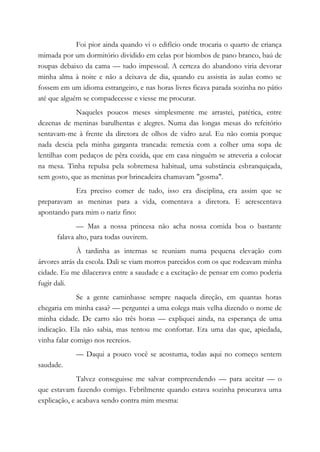 Foi pior ainda quando vi o edifício onde trocaria o quarto de criança
mimada por um dormitório dividido em celas por biombos de pano branco, baú de
roupas debaixo da cama — tudo impessoal. A certeza do abandono viria devorar
minha alma à noite e não a deixava de dia, quando eu assistia às aulas como se
fossem em um idioma estrangeiro, e nas horas livres ficava parada sozinha no pátio
até que alguém se compadecesse e viesse me procurar.
Naqueles poucos meses simplesmente me arrastei, patética, entre
dezenas de meninas barulhentas e alegres. Numa das longas mesas do refeitório
sentavam-me à frente da diretora de olhos de vidro azul. Eu não comia porque
nada descia pela minha garganta trancada: remexia com a colher uma sopa de
lentilhas com pedaços de pêra cozida, que em casa ninguém se atreveria a colocar
na mesa. Tinha repulsa pela sobremesa habitual, uma substância esbranquiçada,
sem gosto, que as meninas por brincadeira chamavam "gosma".
Era preciso comer de tudo, isso era disciplina, era assim que se
preparavam as meninas para a vida, comentava a diretora. E acrescentava
apontando para mim o nariz fino:
— Mas a nossa princesa não acha nossa comida boa o bastante
falava alto, para todas ouvirem.
À tardinha as internas se reuniam numa pequena elevação com
árvores atrás da escola. Dali se viam morros parecidos com os que rodeavam minha
cidade. Eu me dilacerava entre a saudade e a excitação de pensar em como poderia
fugir dali.
Se a gente caminhasse sempre naquela direção, em quantas horas
chegaria em minha casa? — perguntei a uma colega mais velha dizendo o nome de
minha cidade. De carro são três horas — expliquei ainda, na esperança de uma
indicação. Ela não sabia, mas tentou me confortar. Era uma das que, apiedada,
vinha falar comigo nos recreios.
— Daqui a pouco você se acostuma, todas aqui no começo sentem
saudade.
Talvez conseguisse me salvar compreendendo — para aceitar — o
que estavam fazendo comigo. Febrilmente quando estava sozinha procurava uma
explicação, e acabava sendo contra mim mesma:
 