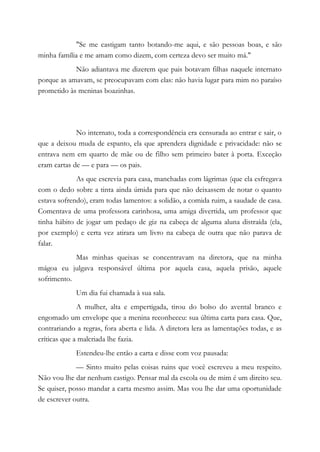 "Se me castigam tanto botando-me aqui, e são pessoas boas, e são
minha família e me amam como dizem, com certeza devo ser muito má."
Não adiantava me dizerem que pais botavam filhas naquele internato
porque as amavam, se preocupavam com elas: não havia lugar para mim no paraíso
prometido às meninas boazinhas.
No internato, toda a correspondência era censurada ao entrar e sair, o
que a deixou muda de espanto, ela que aprendera dignidade e privacidade: não se
entrava nem em quarto de mãe ou de filho sem primeiro bater à porta. Exceção
eram cartas de — e para — os pais.
As que escrevia para casa, manchadas com lágrimas (que ela esfregava
com o dedo sobre a tinta ainda úmida para que não deixassem de notar o quanto
estava sofrendo), eram todas lamentos: a solidão, a comida ruim, a saudade de casa.
Comentava de uma professora carinhosa, uma amiga divertida, um professor que
tinha hábito de jogar um pedaço de giz na cabeça de alguma aluna distraída (ela,
por exemplo) e certa vez atirara um livro na cabeça de outra que não parava de
falar.
Mas minhas queixas se concentravam na diretora, que na minha
mágoa eu julgava responsável última por aquela casa, aquela prisão, aquele
sofrimento.
Um dia fui chamada à sua sala.
A mulher, alta e empertigada, tirou do bolso do avental branco e
engomado um envelope que a menina reconheceu: sua última carta para casa. Que,
contrariando a regras, fora aberta e lida. A diretora lera as lamentações todas, e as
críticas que a malcriada lhe fazia.
Estendeu-lhe então a carta e disse com voz pausada:
— Sinto muito pelas coisas ruins que você escreveu a meu respeito.
Não vou lhe dar nenhum castigo. Pensar mal da escola ou de mim é um direito seu.
Se quiser, posso mandar a carta mesmo assim. Mas vou lhe dar uma oportunidade
de escrever outra.
 
