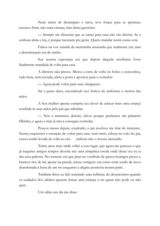 Num misto de desamparo e raiva, teve forças para se aprumar,
encarou firme não mais criança, mas dama guerreira:
— Sempre me disseram que as cartas para casa não são abertas. Se a
senhora abriu e leu, é porque mentiam pra gente. Quero mandar assim como está.
Falava na voz sumida da menininha assustada que realmente era; mas
a determinação era de rainha.
Sua secreta esperança era que depois daquela insolência fosse
finalmente mandada de volta para casa.
A diretora não piscou. Meteu a carta de volta no bolso e concordou,
tudo bem, será enviada, abriu a porta e apontou para o corredor:
— Agora pode voltar para suas obrigações.
Saí a passo duro, escondendo nos bolsos do uniforme o tremor das
mãos.
A boa mulher apenas cumpria seu dever de educar mais uma criança
confiada às suas mãos pelo pai que admitira:
— Nós a mimamos demais, talvez porque perdemos um primeiro
filhinho, e agora a mãe já não a consegue controlar.
Poucos meses depois, condoído, o pai resolveu me tirar do internato.
Nunca esquecerei a sensação de voltar para casa: num trem, cabeça no colo do pai,
estava sendo levada de volta ao céu embora não o tivesse merecido.
Trinta anos mais tarde voltei a esse lugar, que agora me pareceu o que
já naqueles antigos tempos deveria ser: uma simpática escola onde desta vez eu ia
dar uma palestra. No instante em que pisei no vestíbulo de gastos losangos pretos e
brancos tive de me apoiar na parede, numa vertigem: era como estar sendo de novo
abandonada à beira de um rio enquanto a alegria acontecia noutra parte.
Também disso eu falo narrando uma infância: do desencontro quando
os cuidados dos adultos querem forçar uma criança a ser quem não pode ou não
quer.
Um sábio um dia me disse:
 