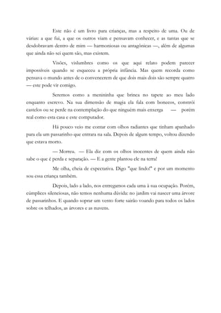 Este não é um livro para crianças, mas a respeito de uma. Ou de
várias: a que fui, a que os outros viam e pensavam conhecer, e as tantas que se
desdobravam dentro de mim — harmoniosas ou antagônicas —, além de algumas
que ainda não sei quem são, mas existem.
Visões, vislumbres como os que aqui relato podem parecer
impossíveis quando se esqueceu a própria infância. Mas quem recorda como
pensava o mundo antes de o convencerem de que dois mais dois são sempre quatro
— este pode vir comigo.
Seremos como a menininha que brinca no tapete ao meu lado
enquanto escrevo. Na sua dimensão de magia ela fala com bonecos, constrói
castelos ou se perde na contemplação do que ninguém mais enxerga — porém
real como esta casa e este computador.
Há pouco veio me contar com olhos radiantes que tinham apanhado
para ela um passarinho que entrara na sala. Depois de algum tempo, voltou dizendo
que estava morto.
— Morreu. — Ela diz com os olhos inocentes de quem ainda não
sabe o que é perda e separação. — E a gente plantou ele na terra!
Me olha, cheia de expectativa. Digo "que lindo!" e por um momento
sou essa criança também.
Depois, lado a lado, nos entregamos cada uma à sua ocupação. Porém,
cúmplices silenciosas, não temos nenhuma dúvida: no jardim vai nascer uma árvore
de passarinhos. E quando soprar um vento forte sairão voando para todos os lados
sobre os telhados, as árvores e as nuvens.
 