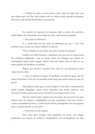 — Família faz muito se não estorva. Ame, vigie de longe, faça com
que saibam que você lhes dará sempre colo ou ombro amigo quando precisarem,
mas deixe cada criança desabrochar à sua maneira.
Eu acabava de regressar do internato. Bati na porta do escritório,
entrei. Diante da escrivaninha com tampa de vidro verde-escuro, perguntei:
— Pai, quem era Sócrates?
E — ainda hoje isso me enche de admiração por ele — não senti
nenhum receio de que me achasse ridícula ou dissesse:
"Ora, vá brincar no seu canto, isso não é assunto de criança!"
Lembro seu olhar bondoso, a paciência com que me fez sentar numa
das poltronas explicando o que eu queria saber, me entregou um volume de
enciclopédia. Fiquei lendo naquele silêncio bom que tantas vezes se abria ao seu
redor quando ele trabalhava ou refletia.
Depois que devolvi o pesado livro, tirou de suas prateleiras outro
muito menor e disse:
— Esse se chama O banquete. É de Platão, um filósofo grego que foi
aluno de Sócrates. Você não vai entender muito bem, mas tenho certeza de que vai
gostar.
Não pareceu achar que eu fosse incapaz. E devo-lhe o sentimento de
minha própria dignidade, tantas coisas ensinadas sem muitas palavras, sem
conversas formais, apenas por, nesses momentos, me aceitar como eu era.
Não faz muito tempo, alguém que fora aluno de meu pai já em seus
últimos anos me relatou a simplicidade com que, recebendo-o em casa, vendo-o
avaliar a quantidade de livros, o velho mestre dissera, abrangendo com um pequeno
gesto as quatro paredes ao seu redor:
— Estes são os meus amigos.
Esse amor pelo sossego entre prateleiras de livros, essa alegria
intelectual, essa mistura de euforia e tranqüilidade, essa contemplação da vida,
 