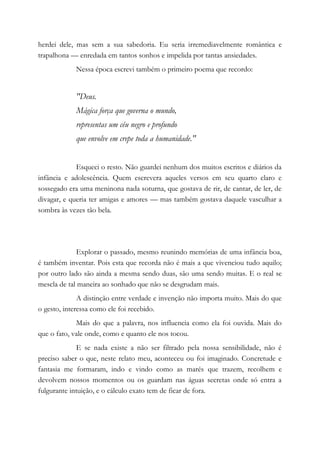 herdei dele, mas sem a sua sabedoria. Eu seria irremediavelmente romântica e
trapalhona — enredada em tantos sonhos e impelida por tantas ansiedades.
Nessa época escrevi também o primeiro poema que recordo:
"Deus.
Mágica força que governa o mundo,
representas um céu negro e profundo
que envolve em crepe toda a humanidade."
Esqueci o resto. Não guardei nenhum dos muitos escritos e diários da
infância e adolescência. Quem escrevera aqueles versos em seu quarto claro e
sossegado era uma meninona nada soturna, que gostava de rir, de cantar, de ler, de
divagar, e queria ter amigas e amores — mas também gostava daquele vasculhar a
sombra às vezes tão bela.
Explorar o passado, mesmo reunindo memórias de uma infância boa,
é também inventar. Pois esta que recorda não é mais a que vivenciou tudo aquilo;
por outro lado são ainda a mesma sendo duas, são uma sendo muitas. E o real se
mescla de tal maneira ao sonhado que não se desgrudam mais.
A distinção entre verdade e invenção não importa muito. Mais do que
o gesto, interessa como ele foi recebido.
Mais do que a palavra, nos influencia como ela foi ouvida. Mais do
que o fato, vale onde, como e quanto ele nos tocou.
E se nada existe a não ser filtrado pela nossa sensibilidade, não é
preciso saber o que, neste relato meu, aconteceu ou foi imaginado. Concretude e
fantasia me formaram, indo e vindo como as marés que trazem, recolhem e
devolvem nossos momentos ou os guardam nas águas secretas onde só entra a
fulgurante intuição, e o cálculo exato tem de ficar de fora.
 