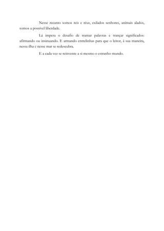 Nesse recanto somos reis e réus, exilados senhores, animais alados,
somos a possível liberdade.
Lá impera o desafio de tramar palavras e trançar significados:
afirmando ou insinuando. E armando entrelinhas para que o leitor, à sua maneira,
nessa ilha e nesse mar se redescubra.
E a cada vez se reinvente a si mesmo o estranho mundo.
 
