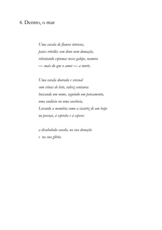 4. Dentro, o mar
Uma cavala de flancos intensos,
patas rebeldes sem dono nem domação,
rebentando espumas nesse galope, namora
— mais do que o amor — a morte.
Uma cavala dourada e sensual
com crinas de leite, talvez centaura:
buscando um nome, seguindo um pensamento,
uma audácia ou uma ausência.
Levando a memória como a cicatriz de um beijo
no pescoço, à espreita e à espera:
a desabalada cavala, na sua danação
e na sua glória.
 