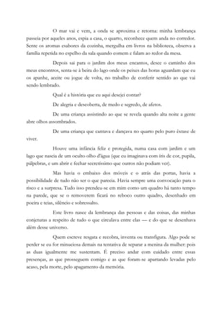 O mar vai e vem, a onda se aproxima e retorna: minha lembrança
passeia por aqueles anos, espia a casa, o quarto, reconhece quem anda no corredor.
Sente os aromas esabores da cozinha, mergulha em livros na biblioteca, observa a
família repetida no espelho da sala quando comem e falam ao redor da mesa.
Depois sai para o jardim dos meus encantos, desce o caminho dos
meus encontros, senta-se à beira do lago onde os peixes das horas aguardam que eu
os apanhe, aceite ou jogue de volta, no trabalho de conferir sentido ao que vai
sendo lembrado.
Qual é a história que eu aqui desejei contar?
De alegria e descoberta, de medo e segredo, de afetos.
De uma criança assistindo ao que se revela quando alta noite a gente
abre olhos assombrados.
De uma criança que cantava e dançava no quarto pelo puro êxtase de
viver.
Houve uma infância feliz e protegida, numa casa com jardim e um
lago que nascia de um oculto olho d'água (que eu imaginava com íris de cor, pupila,
pálpebras, e um abrir e fechar secretíssimo que outros não podiam ver).
Mas havia o embaixo dos móveis e o atrás das portas, havia a
possibilidade de tudo não ser o que parecia. Havia sempre uma convocação para o
risco e a surpresa. Tudo isso prendeu-se em mim como um quadro há tanto tempo
na parede, que se o removerem ficará no reboco outro quadro, desenhado em
poeira e teias, silêncio e sobressalto.
Este livro nasce da lembrança das pessoas e das coisas, das minhas
conjeturas a respeito de tudo o que circulava entre elas — e do que se desenhava
além desse universo.
Quem escreve resgata e recobra, inventa ou transfigura. Algo pode se
perder se eu for minuciosa demais na tentativa de separar a menina da mulher: pois
as duas igualmente me sustentam. É preciso andar com cuidado entre essas
presenças, as que prosseguem comigo e as que foram-se apartando levadas pelo
acaso, pela morte, pelo apagamento da memória.
 