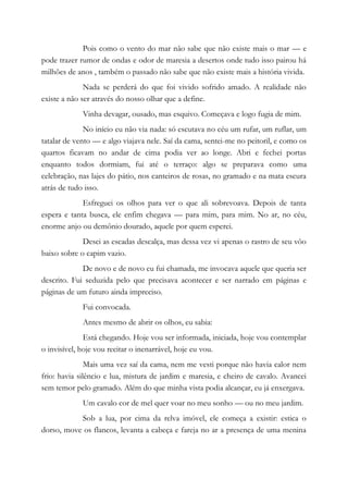 Pois como o vento do mar não sabe que não existe mais o mar — e
pode trazer rumor de ondas e odor de maresia a desertos onde tudo isso pairou há
milhões de anos , também o passado não sabe que não existe mais a história vivida.
Nada se perderá do que foi vivido sofrido amado. A realidade não
existe a não ser através do nosso olhar que a define.
Vinha devagar, ousado, mas esquivo. Começava e logo fugia de mim.
No início eu não via nada: só escutava no céu um rufar, um ruflar, um
tatalar de vento — e algo viajava nele. Saí da cama, sentei-me no peitoril, e como os
quartos ficavam no andar de cima podia ver ao longe. Abri e fechei portas
enquanto todos dormiam, fui até o terraço: algo se preparava como uma
celebração, nas lajes do pátio, nos canteiros de rosas, no gramado e na mata escura
atrás de tudo isso.
Esfreguei os olhos para ver o que ali sobrevoava. Depois de tanta
espera e tanta busca, ele enfim chegava — para mim, para mim. No ar, no céu,
enorme anjo ou demônio dourado, aquele por quem esperei.
Desci as escadas descalça, mas dessa vez vi apenas o rastro de seu vôo
baixo sobre o capim vazio.
De novo e de novo eu fui chamada, me invocava aquele que queria ser
descrito. Fui seduzida pelo que precisava acontecer e ser narrado em páginas e
páginas de um futuro ainda impreciso.
Fui convocada.
Antes mesmo de abrir os olhos, eu sabia:
Está chegando. Hoje vou ser informada, iniciada, hoje vou contemplar
o invisível, hoje vou recitar o inenarrável, hoje eu vou.
Mais uma vez saí da cama, nem me vesti porque não havia calor nem
frio: havia silêncio e lua, mistura de jardim e maresia, e cheiro de cavalo. Avancei
sem temor pelo gramado. Além do que minha vista podia alcançar, eu já enxergava.
Um cavalo cor de mel quer voar no meu sonho — ou no meu jardim.
Sob a lua, por cima da relva imóvel, ele começa a existir: estica o
dorso, move os flancos, levanta a cabeça e fareja no ar a presença de uma menina
 