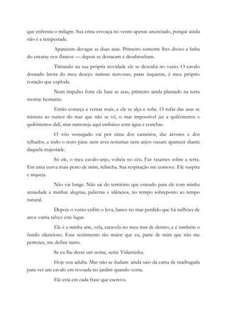 que enfrenta o milagre. Sua crina esvoaça no vento apenas anunciado, porque ainda
não é a tempestade.
Aparecem devagar as duas asas. Primeiro somente lhes diviso a linha
do encaixe nos flancos — depois se destacam e desabrocham.
Tiritando na sua própria novidade ele se desenha no vazio. O cavalo
dourado brota do meu desejo: narinas nervosas, patas inquietas, é meu próprio
coração que explode.
Num impulso forte ele bate as asas, primeiro ainda plantado na terra
morna: hesitante.
Então começa a ventar mais, e ele se alça e sobe. O rufar das asas se
mistura ao rumor do mar que não se vê, o mar impossível jaz a quilômetros e
quilômetros dali, mas rumoreja aqui embaixo com água e conchas.
O vôo sossegado vai por cima dos canteiros, das árvores e dos
telhados, e todo o resto pára: nem aves noturnas nem anjos ousam aparecer diante
daquela majestade.
Só ele, o meu cavalo-anjo, volteia no céu. Faz rasantes sobre a terra.
Em uma curva mais perto de mim, relincha. Sua respiração me comove. Ele suspira
e arqueja.
Não vai longe. Não sai do território que estendo para ele com minha
ansiedade e minhas alegrias, palavras e silêncios, no tempo sobreposto ao tempo
natural.
Depois o vento enfim o leva, barco no mar perdido que há milhões de
anos varria talvez este lugar.
Ele é a minha arte, vela, caravela no meu mar de dentro, e é também o
fundo silencioso. Esse sentimento tão maior que eu, parte de mim que não me
pertence, me define tanto.
Se eu lhe desse um nome, seria: Vidaminha.
Hoje sou adulta. Mas não se iludam: ainda saio da cama de madrugada
para ver um cavalo em revoada no jardim quando venta.
Ele está em cada frase que escrevo.
 
