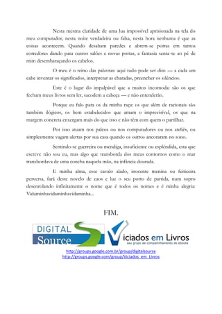 Nesta mesma claridade de uma lua impossível aprisionada na tela do
meu computador, nesta noite verdadeira ou falsa, nesta hora nenhuma é que as
coisas acontecem. Quando desabam paredes e abrem-se portas em tantos
corredores dando para outros salões e novas portas, a fantasia senta-se ao pé de
mim desembaraçando os cabelos.
O meu é o reino das palavras: aqui tudo pode ser dito — a cada um
cabe inventar os significados, interpretar as charadas, preencher os silêncios.
Este é o lugar do impalpável que a muitos incomoda: são os que
fecham meus livros sem ler, sacodem a cabeça — e não entenderão.
Porque eu falo para os da minha raça: os que além de racionais são
também ilógicos, os bem estabelecidos que amam o imprevisível, os que na
margem concreta enxergam mais do que isso e não têm com quem o partilhar.
Por isso atuam nos palcos ou nos computadores ou nos ateliês, ou
simplesmente vagam alertas por sua casa quando os outros ancoraram no sono.
Sentindo-se guerreira ou mendiga, insuficiente ou esplêndida, esta que
escreve não sou eu, mas algo que transborda dos meus contornos como o mar
transbordava de uma concha naquela mão, na infância dourada.
E minha alma, esse cavalo alado, inocente menina ou feiticeira
perversa, fará deste novelo de caos e luz o seu porto de partida, num sopro
desenrolando infinitamente o nome que é todos os nomes e é minha alegria:
Vidaminhavidaminhavidaminha...
FIM.
http://groups.google.com.br/group/digitalsource
http://groups.google.com/group/Viciados_em_Livros
 
