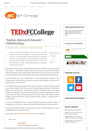 8/22/2016 “Explore, Reinvent & Innovate” – TEDxFCCollege | Youth Correspondent
http://youthcorrespondent.com/2012/11/explore-reinvent-innovate-tedxfccollege/ 1/2
 Print This Post
Tweet
1
“Explore, Reinvent & Innovate” –
TEDxFCCollege
Nov 30, 2012 By Komal Feroz     No Comments     Posted Under: TEDxFC College
TED  is  a  nonprofit  organization  which  started  as  a  four­day
conference 25 years ago in California. A conference that has devoted
itself, since, to spreading ideas, “believes passionately in the power
of ideas to change attitudes, lives and ultimately, the world (hence
they)  offer  free  knowledge  and  inspiration  from  the  world’s  most
inspired thinkers, and also a community of curious souls to engage
with ideas and each other.”
TED started a program of local, self organized events to provide a TED-like experience to all, called
TEDx (where x = independently organized TED event). This program inspired the International
Affairs Society (IAS) at the Forman Christian College (FCC) in Lahore to host their second TEDx
event and provide a platform to share cultures and experiences among different individuals again.
The theme behind their event is “INNOVATION – Harnessing The Hidden Revolution.” They
“strongly believe that innovation drives growth, resuscitate mature industries and opens up new
opportunities for a better tomorrow.”
The TEDxFCCollege program comprises TED Talks videos and live speakers. They have invited
speakers from all spheres of life and success: Mr. Ali Raza, Founder and Director of YES Network
Pakistan; Mr. Amin Hashwani, President of the Charter for Compassion Pakistan; Ms. Mashal
Peerzada a Screenwriter & Director; Mr. Muhammad Adeel, Corporate Communications Lead at
InVitro Vogue; Mr. Najib Jutt, CEO/Principal of EnCorbus; Mr. Zeeshan Zafar Hashmi, Associate
at Bhadari, Naqvi & Riaz and Ms. Zehra Ali, Founder & CEO of Ghonsia – a dynamic panel of
speakers indeed.
So join the TEDxFCCollege Team at Armacost Building S-009,Forman Christian College on
December 8th, 2012 from 3pm-7:30pm as they celebrate the harnessing of the hidden revolution.
”The tools of the hidden revolution are innumerable and varied. For TEDxFCCollege, it is a matter
of highlighting who is using them, and how.”
Don’t forget to check out TEDxFCCollege Promo for event highlights.
Tags: featured
The Author
Click to view all posts from Komal Feroz.
YOUR VOICE MATTERS TO US
Send in your entries, ideas, thoughts,
VLogs, Photologs and related to
editorial@youthcorrespondent.com
today.
FOLLOW US ON FACEBOOK
SUBSCRIBE TO US ON
WORD FROM OUR SPONSORS
RECENT COMMENTS
Faizan Tahir on Quotable Quotes
Antash on The Deceptive Facade of
Private Schools in Pakistan
Tabinda Shahid on The Deceptive
Facade of Private Schools in Pakistan
Payal Bhuwania on ‘The Bastard of
Istanbul’ – Book Review
Like 41
You and 24 other friends like this
Youth Correspondent
17,013 likes
Liked
HOME ADVERTISE CONTACT USBROWSE SECTIONSABOUT US
 