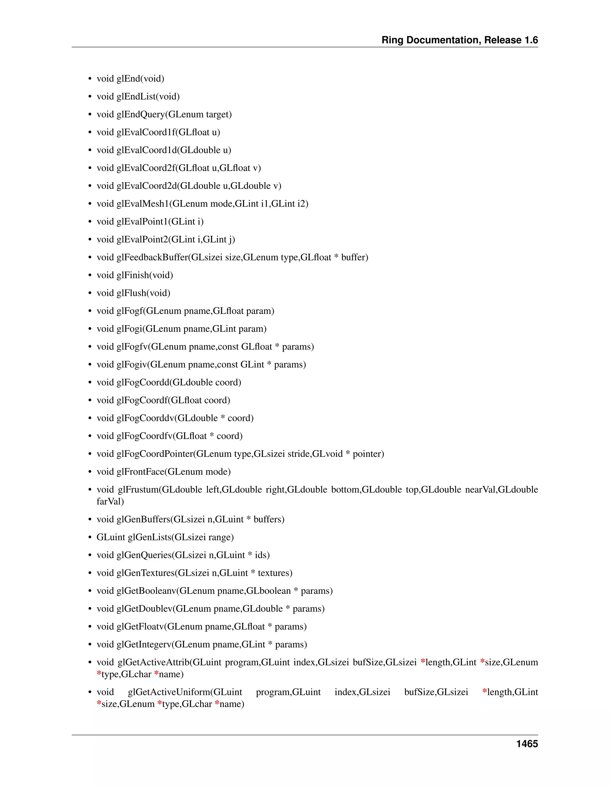 Ring Documentation, Release 1.6
• void glEnd(void)
• void glEndList(void)
• void glEndQuery(GLenum target)
• void glEvalCoord1f(GLﬂoat u)
• void glEvalCoord1d(GLdouble u)
• void glEvalCoord2f(GLﬂoat u,GLﬂoat v)
• void glEvalCoord2d(GLdouble u,GLdouble v)
• void glEvalMesh1(GLenum mode,GLint i1,GLint i2)
• void glEvalPoint1(GLint i)
• void glEvalPoint2(GLint i,GLint j)
• void glFeedbackBuffer(GLsizei size,GLenum type,GLﬂoat * buffer)
• void glFinish(void)
• void glFlush(void)
• void glFogf(GLenum pname,GLﬂoat param)
• void glFogi(GLenum pname,GLint param)
• void glFogfv(GLenum pname,const GLﬂoat * params)
• void glFogiv(GLenum pname,const GLint * params)
• void glFogCoordd(GLdouble coord)
• void glFogCoordf(GLﬂoat coord)
• void glFogCoorddv(GLdouble * coord)
• void glFogCoordfv(GLﬂoat * coord)
• void glFogCoordPointer(GLenum type,GLsizei stride,GLvoid * pointer)
• void glFrontFace(GLenum mode)
• void glFrustum(GLdouble left,GLdouble right,GLdouble bottom,GLdouble top,GLdouble nearVal,GLdouble
farVal)
• void glGenBuffers(GLsizei n,GLuint * buffers)
• GLuint glGenLists(GLsizei range)
• void glGenQueries(GLsizei n,GLuint * ids)
• void glGenTextures(GLsizei n,GLuint * textures)
• void glGetBooleanv(GLenum pname,GLboolean * params)
• void glGetDoublev(GLenum pname,GLdouble * params)
• void glGetFloatv(GLenum pname,GLﬂoat * params)
• void glGetIntegerv(GLenum pname,GLint * params)
• void glGetActiveAttrib(GLuint program,GLuint index,GLsizei bufSize,GLsizei *length,GLint *size,GLenum
*type,GLchar *name)
• void glGetActiveUniform(GLuint program,GLuint index,GLsizei bufSize,GLsizei *length,GLint
*size,GLenum *type,GLchar *name)
1465
 