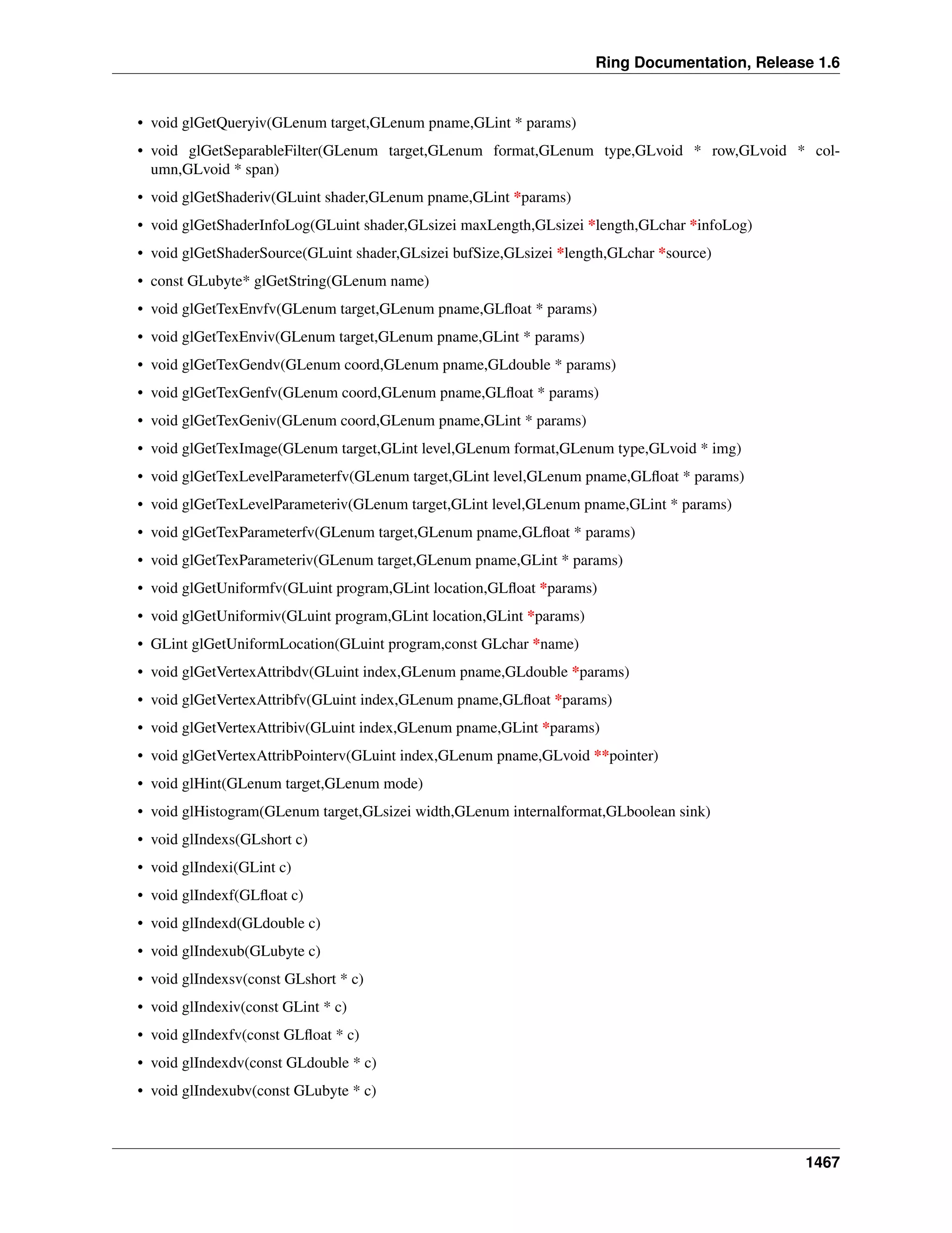 Ring Documentation, Release 1.6
• void glGetQueryiv(GLenum target,GLenum pname,GLint * params)
• void glGetSeparableFilter(GLenum target,GLenum format,GLenum type,GLvoid * row,GLvoid * col-
umn,GLvoid * span)
• void glGetShaderiv(GLuint shader,GLenum pname,GLint *params)
• void glGetShaderInfoLog(GLuint shader,GLsizei maxLength,GLsizei *length,GLchar *infoLog)
• void glGetShaderSource(GLuint shader,GLsizei bufSize,GLsizei *length,GLchar *source)
• const GLubyte* glGetString(GLenum name)
• void glGetTexEnvfv(GLenum target,GLenum pname,GLﬂoat * params)
• void glGetTexEnviv(GLenum target,GLenum pname,GLint * params)
• void glGetTexGendv(GLenum coord,GLenum pname,GLdouble * params)
• void glGetTexGenfv(GLenum coord,GLenum pname,GLﬂoat * params)
• void glGetTexGeniv(GLenum coord,GLenum pname,GLint * params)
• void glGetTexImage(GLenum target,GLint level,GLenum format,GLenum type,GLvoid * img)
• void glGetTexLevelParameterfv(GLenum target,GLint level,GLenum pname,GLﬂoat * params)
• void glGetTexLevelParameteriv(GLenum target,GLint level,GLenum pname,GLint * params)
• void glGetTexParameterfv(GLenum target,GLenum pname,GLﬂoat * params)
• void glGetTexParameteriv(GLenum target,GLenum pname,GLint * params)
• void glGetUniformfv(GLuint program,GLint location,GLﬂoat *params)
• void glGetUniformiv(GLuint program,GLint location,GLint *params)
• GLint glGetUniformLocation(GLuint program,const GLchar *name)
• void glGetVertexAttribdv(GLuint index,GLenum pname,GLdouble *params)
• void glGetVertexAttribfv(GLuint index,GLenum pname,GLﬂoat *params)
• void glGetVertexAttribiv(GLuint index,GLenum pname,GLint *params)
• void glGetVertexAttribPointerv(GLuint index,GLenum pname,GLvoid **pointer)
• void glHint(GLenum target,GLenum mode)
• void glHistogram(GLenum target,GLsizei width,GLenum internalformat,GLboolean sink)
• void glIndexs(GLshort c)
• void glIndexi(GLint c)
• void glIndexf(GLﬂoat c)
• void glIndexd(GLdouble c)
• void glIndexub(GLubyte c)
• void glIndexsv(const GLshort * c)
• void glIndexiv(const GLint * c)
• void glIndexfv(const GLﬂoat * c)
• void glIndexdv(const GLdouble * c)
• void glIndexubv(const GLubyte * c)
1467
 