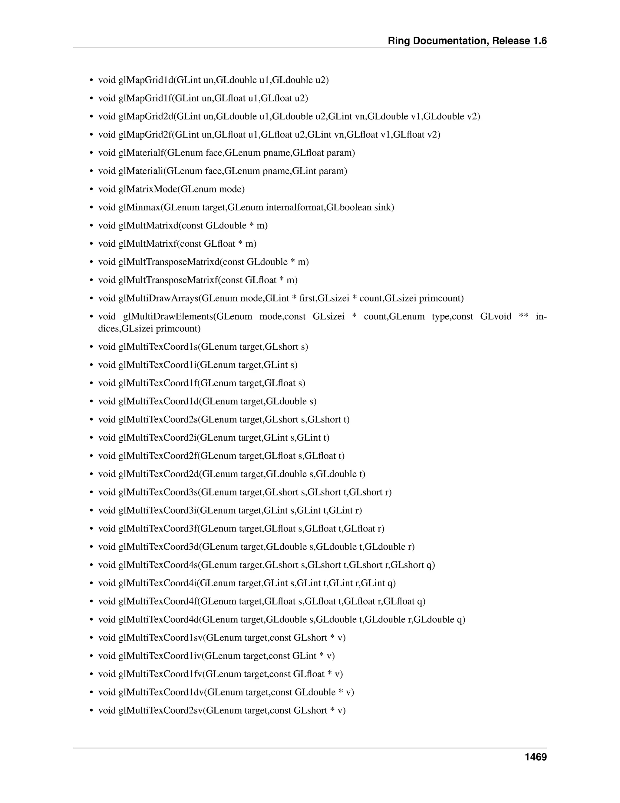 Ring Documentation, Release 1.6
• void glMapGrid1d(GLint un,GLdouble u1,GLdouble u2)
• void glMapGrid1f(GLint un,GLﬂoat u1,GLﬂoat u2)
• void glMapGrid2d(GLint un,GLdouble u1,GLdouble u2,GLint vn,GLdouble v1,GLdouble v2)
• void glMapGrid2f(GLint un,GLﬂoat u1,GLﬂoat u2,GLint vn,GLﬂoat v1,GLﬂoat v2)
• void glMaterialf(GLenum face,GLenum pname,GLﬂoat param)
• void glMateriali(GLenum face,GLenum pname,GLint param)
• void glMatrixMode(GLenum mode)
• void glMinmax(GLenum target,GLenum internalformat,GLboolean sink)
• void glMultMatrixd(const GLdouble * m)
• void glMultMatrixf(const GLﬂoat * m)
• void glMultTransposeMatrixd(const GLdouble * m)
• void glMultTransposeMatrixf(const GLﬂoat * m)
• void glMultiDrawArrays(GLenum mode,GLint * ﬁrst,GLsizei * count,GLsizei primcount)
• void glMultiDrawElements(GLenum mode,const GLsizei * count,GLenum type,const GLvoid ** in-
dices,GLsizei primcount)
• void glMultiTexCoord1s(GLenum target,GLshort s)
• void glMultiTexCoord1i(GLenum target,GLint s)
• void glMultiTexCoord1f(GLenum target,GLﬂoat s)
• void glMultiTexCoord1d(GLenum target,GLdouble s)
• void glMultiTexCoord2s(GLenum target,GLshort s,GLshort t)
• void glMultiTexCoord2i(GLenum target,GLint s,GLint t)
• void glMultiTexCoord2f(GLenum target,GLﬂoat s,GLﬂoat t)
• void glMultiTexCoord2d(GLenum target,GLdouble s,GLdouble t)
• void glMultiTexCoord3s(GLenum target,GLshort s,GLshort t,GLshort r)
• void glMultiTexCoord3i(GLenum target,GLint s,GLint t,GLint r)
• void glMultiTexCoord3f(GLenum target,GLﬂoat s,GLﬂoat t,GLﬂoat r)
• void glMultiTexCoord3d(GLenum target,GLdouble s,GLdouble t,GLdouble r)
• void glMultiTexCoord4s(GLenum target,GLshort s,GLshort t,GLshort r,GLshort q)
• void glMultiTexCoord4i(GLenum target,GLint s,GLint t,GLint r,GLint q)
• void glMultiTexCoord4f(GLenum target,GLﬂoat s,GLﬂoat t,GLﬂoat r,GLﬂoat q)
• void glMultiTexCoord4d(GLenum target,GLdouble s,GLdouble t,GLdouble r,GLdouble q)
• void glMultiTexCoord1sv(GLenum target,const GLshort * v)
• void glMultiTexCoord1iv(GLenum target,const GLint * v)
• void glMultiTexCoord1fv(GLenum target,const GLﬂoat * v)
• void glMultiTexCoord1dv(GLenum target,const GLdouble * v)
• void glMultiTexCoord2sv(GLenum target,const GLshort * v)
1469
 