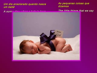 Um dia ensolarado quando nasce um bebê  A sunny day, when a baby’s born As pequenas coisas que dizemos The little things that we say 
