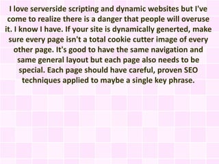 I love serverside scripting and dynamic websites but I've
 come to realize there is a danger that people will overuse
it. I know I have. If your site is dynamically generted, make
  sure every page isn't a total cookie cutter image of every
    other page. It's good to have the same navigation and
     same general layout but each page also needs to be
      special. Each page should have careful, proven SEO
       techniques applied to maybe a single key phrase.
 