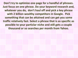 Don't try to optimize one page for a handful of phrases.
Just focus on one phrase. Do your keyword research and,
 whatever you do, don't haul off and pick a key phrase
    with 2 billion wealthy competitors in Google. Pick
  something that can be attained and can get you some
traffic relatively fast. Select a phrase that is as specific as
  possible to your particlar niche and still gets a couple
     thousand or so searches per month from Yahoo.
 