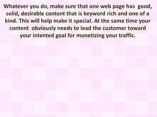 Whatever you do, make sure that one web page has good,
solid, desirable content that is keyword rich and one of a
kind. This will help make it special. At the same time your
  content obviously needs to lead the customer toward
      your intented goal for monetizing your traffic.
 