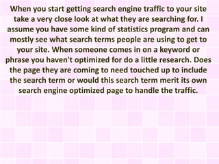 When you start getting search engine traffic to your site
  take a very close look at what they are searching for. I
assume you have some kind of statistics program and can
 mostly see what search terms people are using to get to
   your site. When someone comes in on a keyword or
phrase you haven't optimized for do a little research. Does
 the page they are coming to need touched up to include
 the search term or would this search term merit its own
   search engine optimized page to handle the traffic.
 