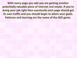 With every page you add you are gaining another
potentially valuable piece of internet real estate. If you're
doing your job right then eventaully each page should get
its own traffic and you should begin to attain your goals.
  Patience and learning are the name of the SEO game.
 