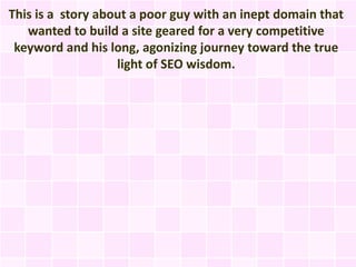 This is a story about a poor guy with an inept domain that
   wanted to build a site geared for a very competitive
 keyword and his long, agonizing journey toward the true
                   light of SEO wisdom.
 