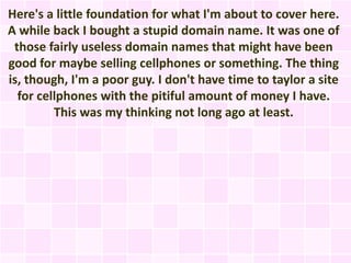 Here's a little foundation for what I'm about to cover here.
A while back I bought a stupid domain name. It was one of
 those fairly useless domain names that might have been
good for maybe selling cellphones or something. The thing
is, though, I'm a poor guy. I don't have time to taylor a site
  for cellphones with the pitiful amount of money I have.
         This was my thinking not long ago at least.
 