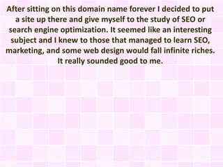 After sitting on this domain name forever I decided to put
  a site up there and give myself to the study of SEO or
search engine optimization. It seemed like an interesting
 subject and I knew to those that managed to learn SEO,
marketing, and some web design would fall infinite riches.
               It really sounded good to me.
 