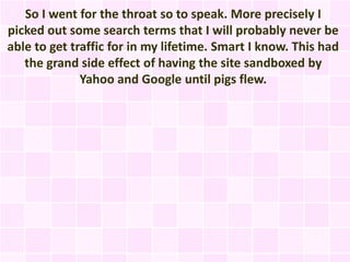 So I went for the throat so to speak. More precisely I
picked out some search terms that I will probably never be
able to get traffic for in my lifetime. Smart I know. This had
   the grand side effect of having the site sandboxed by
              Yahoo and Google until pigs flew.
 