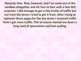 Recently they flew, however, and I've come out of the
 sandbox altogether and hit face to face with a few SEO
 surprises. I did manage to get a tiny trickle of traffic but
 not from the terms I tried to get it from. After trying to
 optimize those pages for the key terms I received traffic
from I got more traffic. This of course started me down a
        long road of speculation and hair pulling.
 