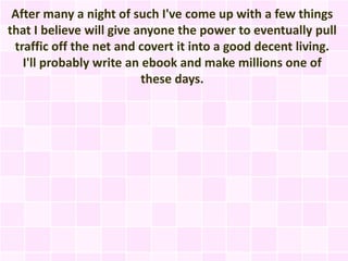 After many a night of such I've come up with a few things
that I believe will give anyone the power to eventually pull
 traffic off the net and covert it into a good decent living.
   I'll probably write an ebook and make millions one of
                          these days.
 