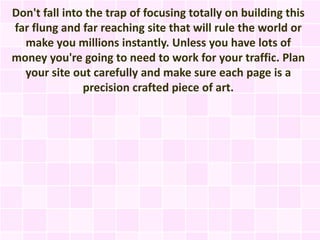 Don't fall into the trap of focusing totally on building this
far flung and far reaching site that will rule the world or
  make you millions instantly. Unless you have lots of
money you're going to need to work for your traffic. Plan
  your site out carefully and make sure each page is a
               precision crafted piece of art.
 