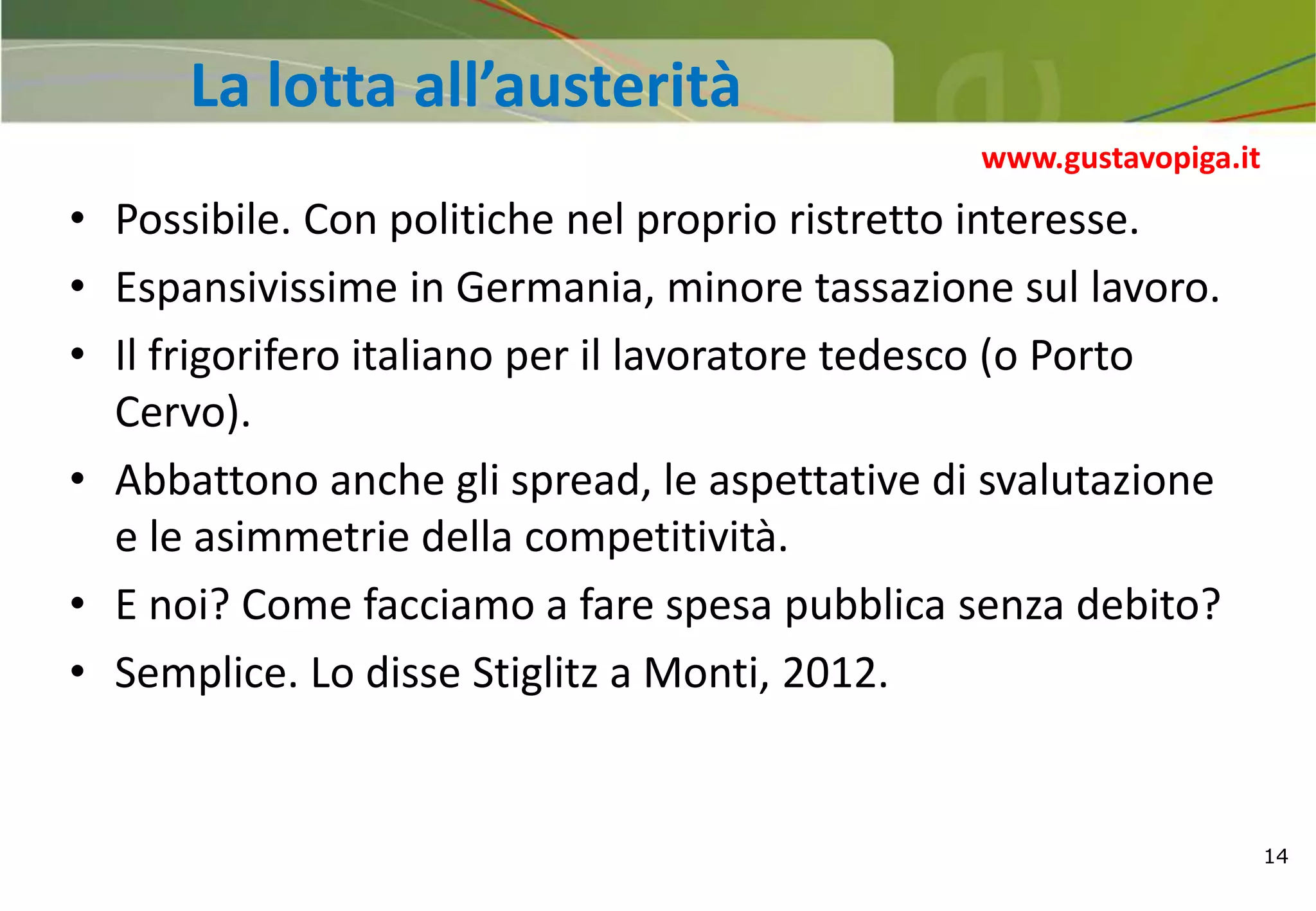 14
La lotta all’austerità
• Possibile. Con politiche nel proprio ristretto interesse.
• Espansivissime in Germania, minore tassazione sul lavoro.
• Il frigorifero italiano per il lavoratore tedesco (o Porto
Cervo).
• Abbattono anche gli spread, le aspettative di svalutazione
e le asimmetrie della competitività.
• E noi? Come facciamo a fare spesa pubblica senza debito?
• Semplice. Lo disse Stiglitz a Monti, 2012.
www.gustavopiga.it
 