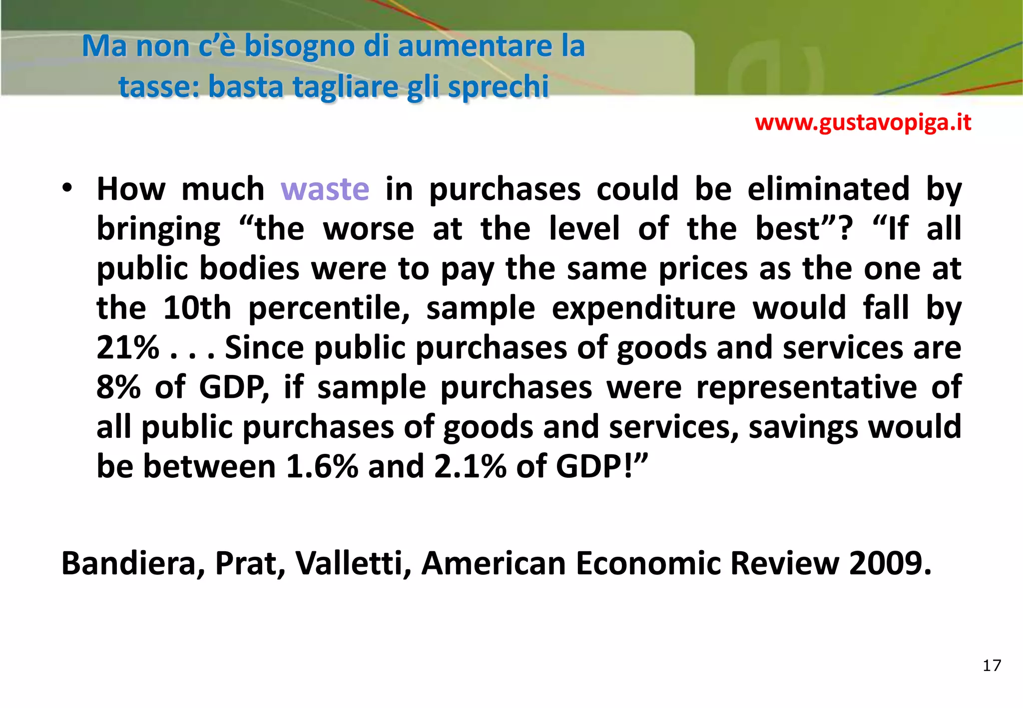 17
Ma non c’è bisogno di aumentare la
tasse: basta tagliare gli sprechi
• How much waste in purchases could be eliminated by
bringing “the worse at the level of the best”? “If all
public bodies were to pay the same prices as the one at
the 10th percentile, sample expenditure would fall by
21% . . . Since public purchases of goods and services are
8% of GDP, if sample purchases were representative of
all public purchases of goods and services, savings would
be between 1.6% and 2.1% of GDP!”
Bandiera, Prat, Valletti, American Economic Review 2009.
www.gustavopiga.it
 