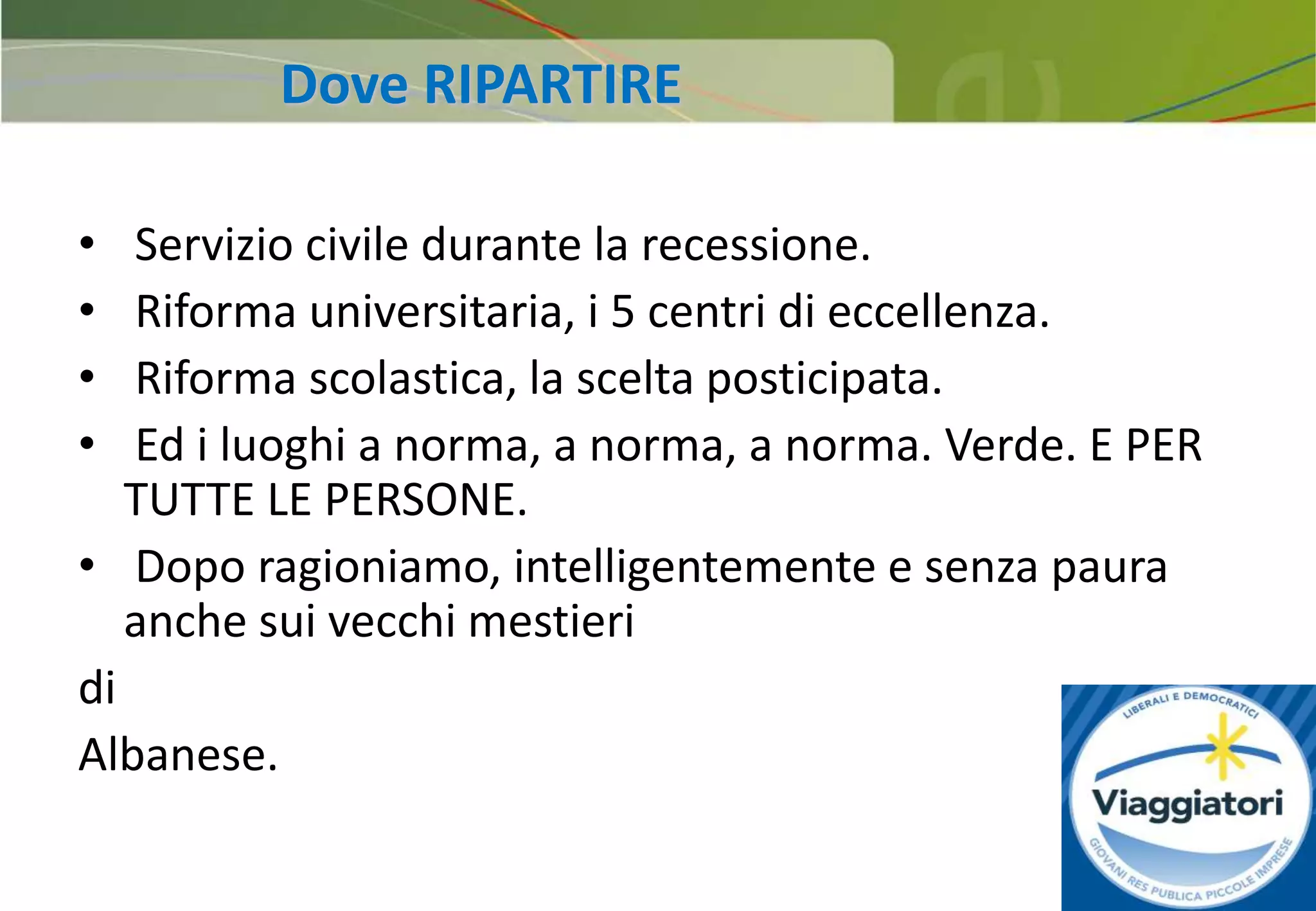 27
• Servizio civile durante la recessione.
• Riforma universitaria, i 5 centri di eccellenza.
• Riforma scolastica, la scelta posticipata.
• Ed i luoghi a norma, a norma, a norma. Verde. E PER
TUTTE LE PERSONE.
• Dopo ragioniamo, intelligentemente e senza paura
anche sui vecchi mestieri
di
Albanese.
Dove RIPARTIRE
 