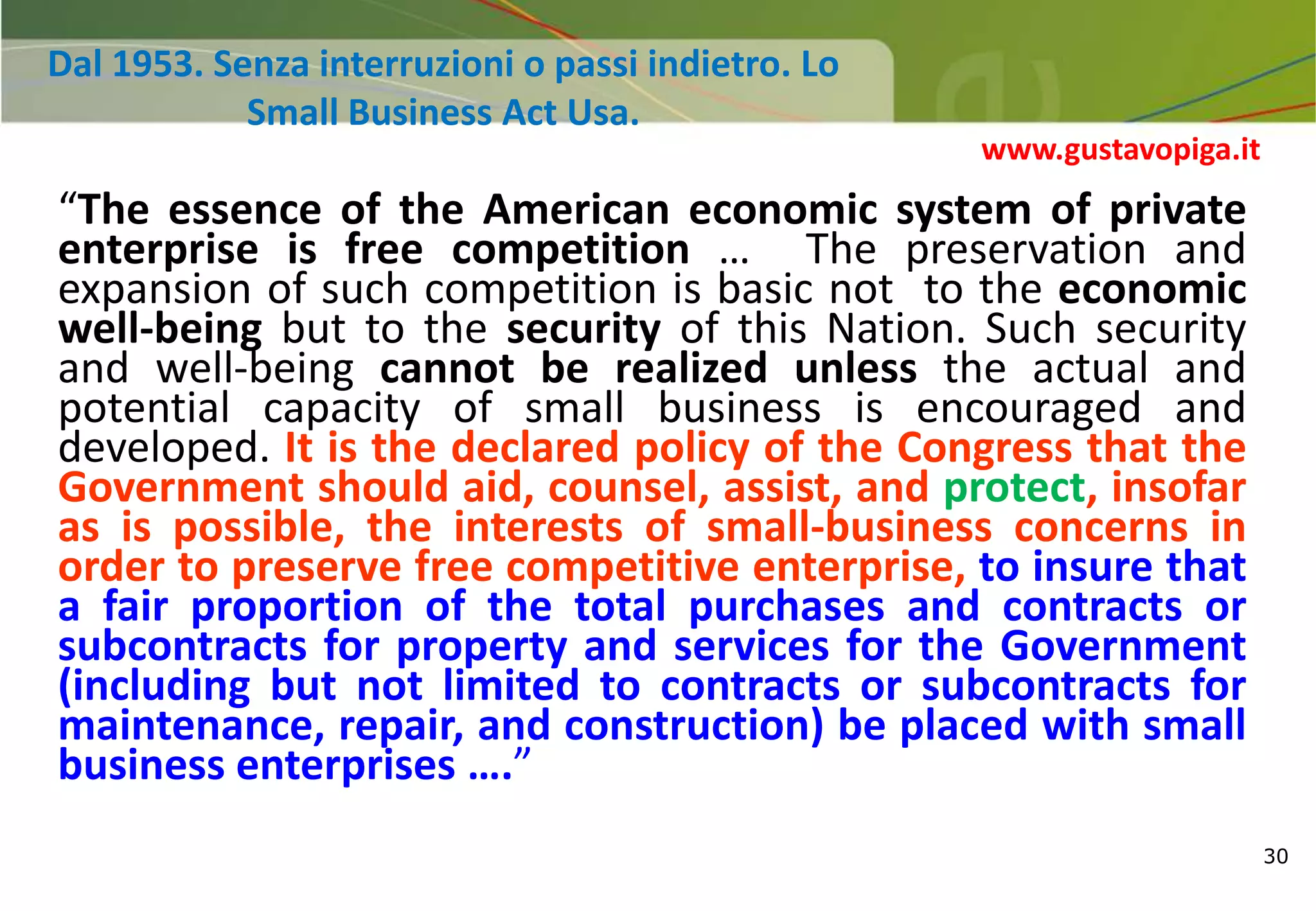30
Dal 1953. Senza interruzioni o passi indietro. Lo
Small Business Act Usa.
“The essence of the American economic system of private
enterprise is free competition … The preservation and
expansion of such competition is basic not to the economic
well-being but to the security of this Nation. Such security
and well-being cannot be realized unless the actual and
potential capacity of small business is encouraged and
developed. It is the declared policy of the Congress that the
Government should aid, counsel, assist, and protect, insofar
as is possible, the interests of small-business concerns in
order to preserve free competitive enterprise, to insure that
a fair proportion of the total purchases and contracts or
subcontracts for property and services for the Government
(including but not limited to contracts or subcontracts for
maintenance, repair, and construction) be placed with small
business enterprises ….”
www.gustavopiga.it
 