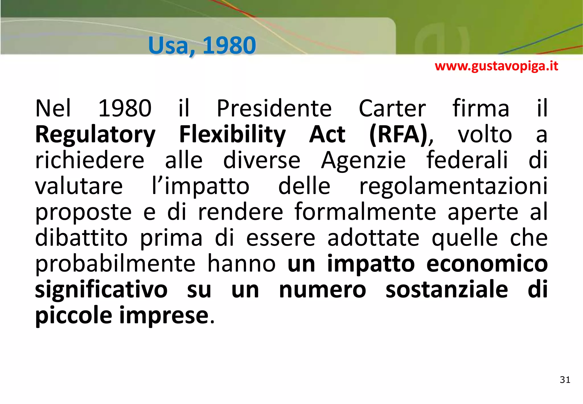 31
Usa, 1980
Nel 1980 il Presidente Carter firma il
Regulatory Flexibility Act (RFA), volto a
richiedere alle diverse Agenzie federali di
valutare l’impatto delle regolamentazioni
proposte e di rendere formalmente aperte al
dibattito prima di essere adottate quelle che
probabilmente hanno un impatto economico
significativo su un numero sostanziale di
piccole imprese.
www.gustavopiga.it
 