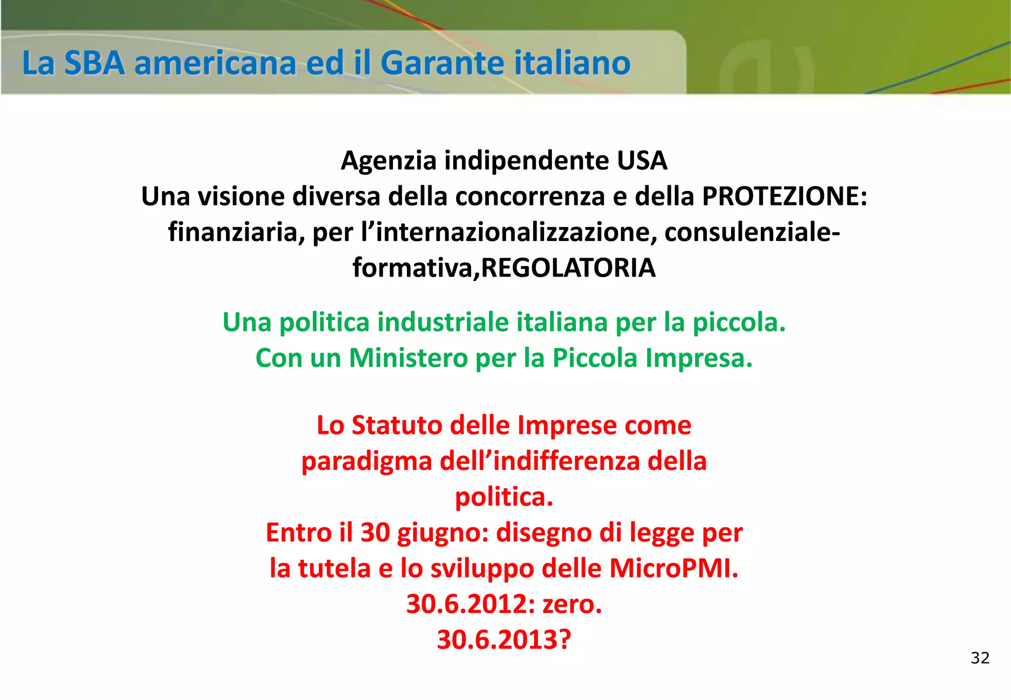 32
Agenzia indipendente USA
Una visione diversa della concorrenza e della PROTEZIONE:
finanziaria, per l’internazionalizzazione, consulenziale-
formativa,REGOLATORIA
Una politica industriale italiana per la piccola.
Con un Ministero per la Piccola Impresa.
Lo Statuto delle Imprese come
paradigma dell’indifferenza della
politica.
Entro il 30 giugno: disegno di legge per
la tutela e lo sviluppo delle MicroPMI.
30.6.2012: zero.
30.6.2013?
La SBA americana ed il Garante italiano
 