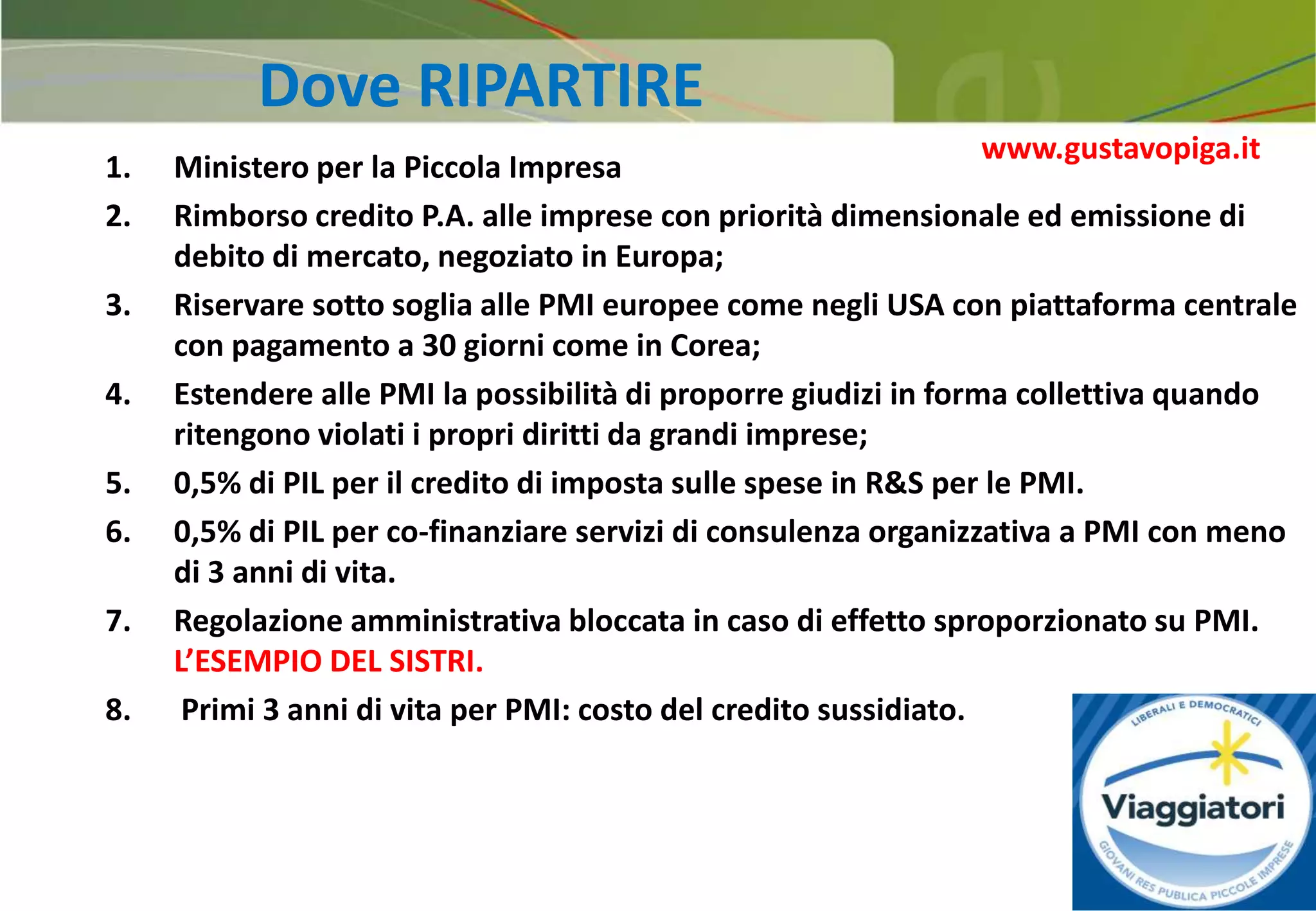 34
Dove RIPARTIRE
1. Ministero per la Piccola Impresa
2. Rimborso credito P.A. alle imprese con priorità dimensionale ed emissione di
debito di mercato, negoziato in Europa;
3. Riservare sotto soglia alle PMI europee come negli USA con piattaforma centrale
con pagamento a 30 giorni come in Corea;
4. Estendere alle PMI la possibilità di proporre giudizi in forma collettiva quando
ritengono violati i propri diritti da grandi imprese;
5. 0,5% di PIL per il credito di imposta sulle spese in R&S per le PMI.
6. 0,5% di PIL per co-finanziare servizi di consulenza organizzativa a PMI con meno
di 3 anni di vita.
7. Regolazione amministrativa bloccata in caso di effetto sproporzionato su PMI.
L’ESEMPIO DEL SISTRI.
8. Primi 3 anni di vita per PMI: costo del credito sussidiato.
www.gustavopiga.it
 