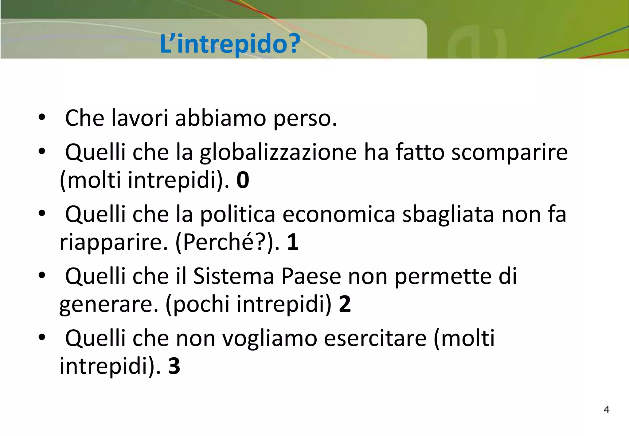 4
• Che lavori abbiamo perso.
• Quelli che la globalizzazione ha fatto scomparire
(molti intrepidi). 0
• Quelli che la politica economica sbagliata non fa
riapparire. (Perché?). 1
• Quelli che il Sistema Paese non permette di
generare. (pochi intrepidi) 2
• Quelli che non vogliamo esercitare (molti
intrepidi). 3
L’intrepido?
 