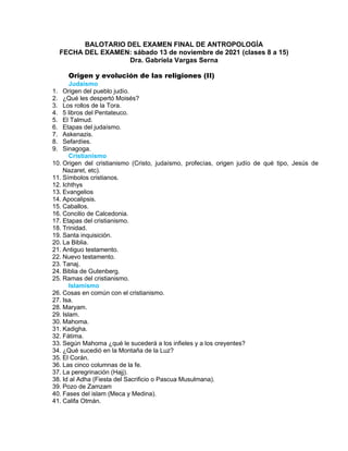 BALOTARIO DEL EXAMEN FINAL DE ANTROPOLOGÍA
FECHA DEL EXAMEN: sábado 13 de noviembre de 2021 (clases 8 a 15)
Dra. Gabriela Vargas Serna
Origen y evolución de las religiones (II)
Judaísmo
1. Origen del pueblo judío.
2. ¿Qué les despertó Moisés?
3. Los rollos de la Tora.
4. 5 libros del Pentateuco.
5. El Talmud.
6. Etapas del judaísmo.
7. Askenazis.
8. Sefardíes.
9. Sinagoga.
Cristianismo
10. Origen del cristianismo (Cristo, judaísmo, profecías, origen judío de qué tipo, Jesús de
Nazaret, etc).
11. Símbolos cristianos.
12. Ichthys
13. Evangelios
14. Apocalipsis.
15. Caballos.
16. Concilio de Calcedonia.
17. Etapas del cristianismo.
18. Trinidad.
19. Santa inquisición.
20. La Biblia.
21. Antiguo testamento.
22. Nuevo testamento.
23. Tanaj.
24. Biblia de Gutenberg.
25. Ramas del cristianismo.
Islamismo
26. Cosas en común con el cristianismo.
27. Isa.
28. Maryam.
29. Islam.
30. Mahoma.
31. Kadigha.
32. Fátima.
33. Según Mahoma ¿qué le sucederá a los infieles y a los creyentes?
34. ¿Qué sucedió en la Montaña de la Luz?
35. El Corán.
36. Las cinco columnas de la fe.
37. La peregrinación (Hajj).
38. Id al Adha (Fiesta del Sacrificio o Pascua Musulmana).
39. Pozo de Zamzam
40. Fases del islam (Meca y Medina).
41. Califa Otmán.
 